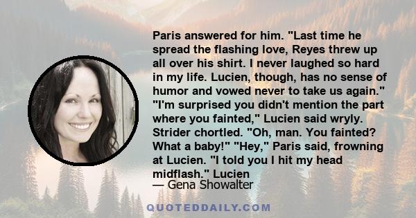 Paris answered for him. Last time he spread the flashing love, Reyes threw up all over his shirt. I never laughed so hard in my life. Lucien, though, has no sense of humor and vowed never to take us again. I'm surprised