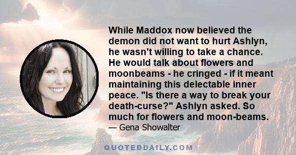 While Maddox now believed the demon did not want to hurt Ashlyn, he wasn't willing to take a chance. He would talk about flowers and moonbeams - he cringed - if it meant maintaining this delectable inner peace. Is there