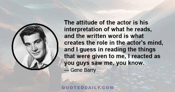The attitude of the actor is his interpretation of what he reads, and the written word is what creates the role in the actor's mind, and I guess in reading the things that were given to me, I reacted as you guys saw me,