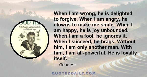 When I am wrong, he is delighted to forgive. When I am angry, he clowns to make me smile. When I am happy, he is joy unbounded. When I am a fool, he ignores it. When I succeed, he brags. Without him, I am only another