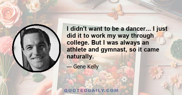 I didn't want to be a dancer... I just did it to work my way through college. But I was always an athlete and gymnast, so it came naturally.