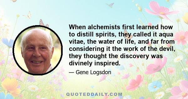 When alchemists first learned how to distill spirits, they called it aqua vitae, the water of life, and far from considering it the work of the devil, they thought the discovery was divinely inspired.