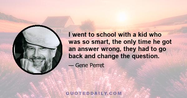I went to school with a kid who was so smart, the only time he got an answer wrong, they had to go back and change the question.