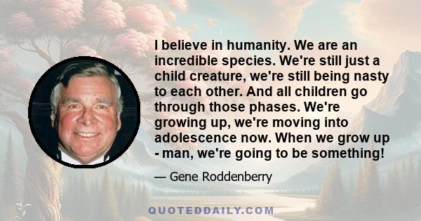 I believe in humanity. We are an incredible species. We're still just a child creature, we're still being nasty to each other. And all children go through those phases. We're growing up, we're moving into adolescence