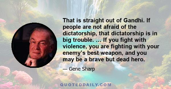 That is straight out of Gandhi. If people are not afraid of the dictatorship, that dictatorship is in big trouble. … If you fight with violence, you are fighting with your enemy’s best weapon, and you may be a brave but
