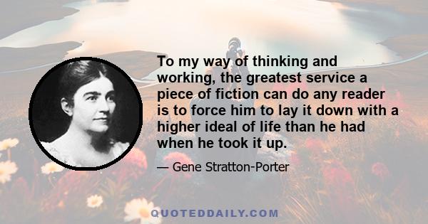 To my way of thinking and working, the greatest service a piece of fiction can do any reader is to leave him with a higher ideal of life than he had when he began. If in one small degree it shows him where he can