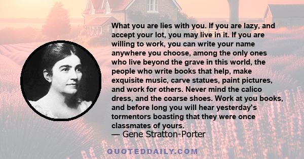 What you are lies with you. If you are lazy, and accept your lot, you may live in it. If you are willing to work, you can write your name anywhere you choose, among the only ones who live beyond the grave in this world,
