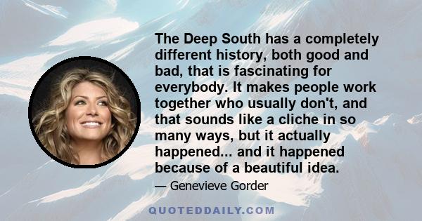 The Deep South has a completely different history, both good and bad, that is fascinating for everybody. It makes people work together who usually don't, and that sounds like a cliche in so many ways, but it actually