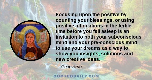 Focusing upon the positive by counting your blessings, or using positive affirmations in the fertile time before you fall asleep is an invitation to both your subconscious mind and your pre-conscious mind to use your