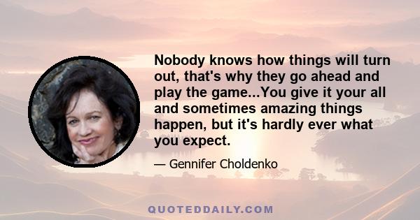 Nobody knows how things will turn out, that's why they go ahead and play the game...You give it your all and sometimes amazing things happen, but it's hardly ever what you expect.