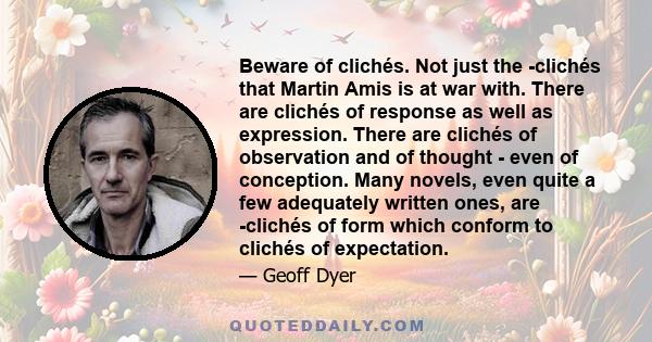 Beware of clichés. Not just the clichés that Martin Amis is at war with. There are clichés of response as well as expression. There are clichés of observation and of thought - even of conception. Many novels, even