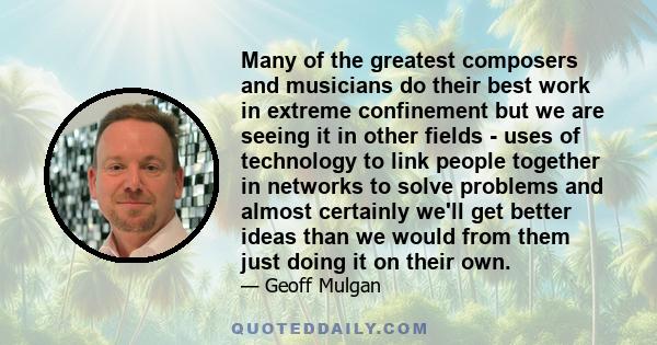 Many of the greatest composers and musicians do their best work in extreme confinement but we are seeing it in other fields - uses of technology to link people together in networks to solve problems and almost certainly