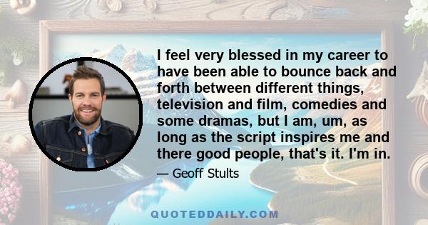 I feel very blessed in my career to have been able to bounce back and forth between different things, television and film, comedies and some dramas, but I am, um, as long as the script inspires me and there good people,