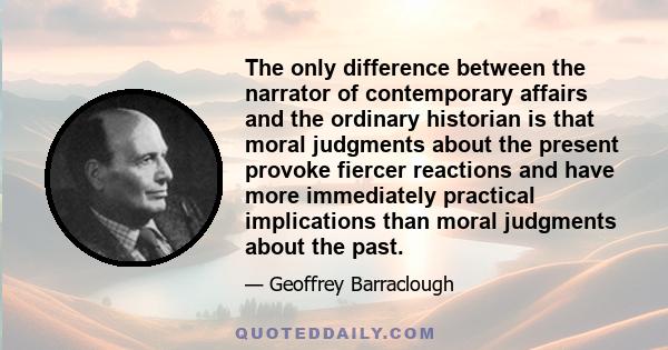 The only difference between the narrator of contemporary affairs and the ordinary historian is that moral judgments about the present provoke fiercer reactions and have more immediately practical implications than moral
