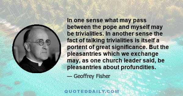 In one sense what may pass between the pope and myself may be trivialities. In another sense the fact of talking trivialities is itself a portent of great significance. But the pleasantries which we exchange may, as one