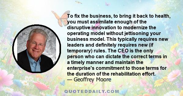 To fix the business, to bring it back to health, you must assimilate enough of the disruptive innovation to modernize the operating model without jettisoning your business model. This typically requires new leaders and