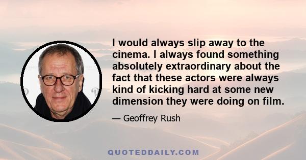 I would always slip away to the cinema. I always found something absolutely extraordinary about the fact that these actors were always kind of kicking hard at some new dimension they were doing on film.