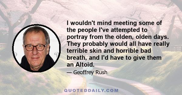 I wouldn't mind meeting some of the people I've attempted to portray from the olden, olden days. They probably would all have really terrible skin and horrible bad breath, and I'd have to give them an Altoid.