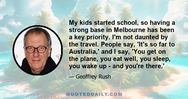 My kids started school, so having a strong base in Melbourne has been a key priority. I'm not daunted by the travel. People say, 'It's so far to Australia,' and I say, 'You get on the plane, you eat well, you sleep, you