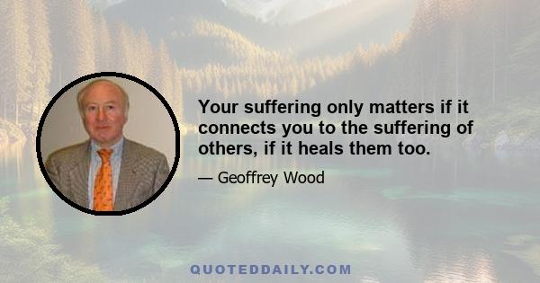 Your suffering only matters if it connects you to the suffering of others, if it heals them too.