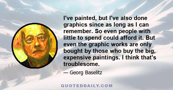 I've painted, but I've also done graphics since as long as I can remember. So even people with little to spend could afford it. But even the graphic works are only bought by those who buy the big, expensive paintings. I