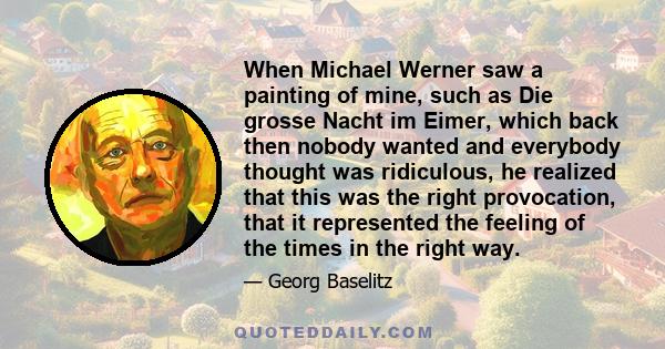 When Michael Werner saw a painting of mine, such as Die grosse Nacht im Eimer, which back then nobody wanted and everybody thought was ridiculous, he realized that this was the right provocation, that it represented the