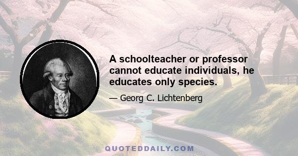 A schoolteacher or professor cannot educate individuals, he educates only species.