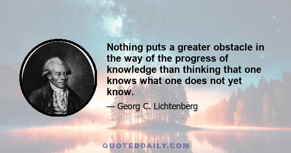 Nothing puts a greater obstacle in the way of the progress of knowledge than thinking that one knows what one does not yet know.