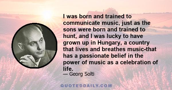 I was born and trained to communicate music, just as the sons were born and trained to hunt, and I was lucky to have grown up in Hungary, a country that lives and breathes music-that has a passionate belief in the power