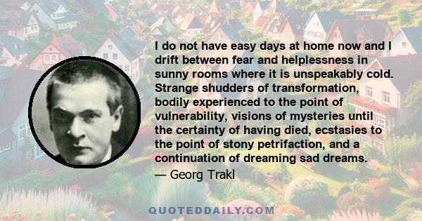 I do not have easy days at home now and I drift between fear and helplessness in sunny rooms where it is unspeakably cold. Strange shudders of transformation, bodily experienced to the point of vulnerability, visions of