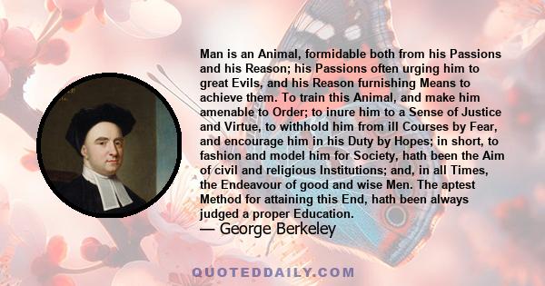 Man is an Animal, formidable both from his Passions and his Reason; his Passions often urging him to great Evils, and his Reason furnishing Means to achieve them. To train this Animal, and make him amenable to Order; to