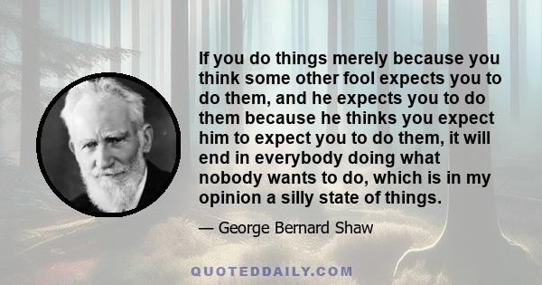 If you do things merely because you think some other fool expects you to do them, and he expects you to do them because he thinks you expect him to expect you to do them, it will end in everybody doing what nobody wants