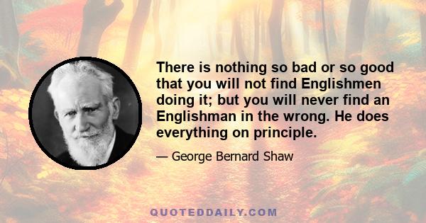 There is nothing so bad or so good that you will not find Englishmen doing it; but you will never find an Englishman in the wrong. He does everything on principle. He fights you on patriotic principles; he robs you on