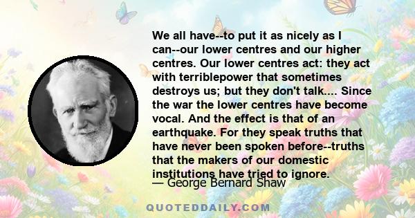 We all have--to put it as nicely as I can--our lower centres and our higher centres. Our lower centres act: they act with terriblepower that sometimes destroys us; but they don't talk.... Since the war the lower centres