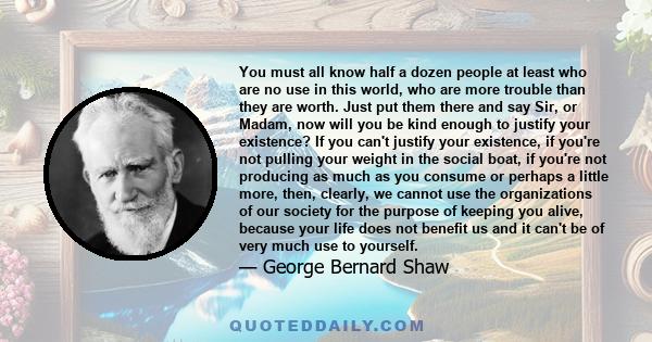 You must all know half a dozen people at least who are no use in this world, who are more trouble than they are worth. Just put them there and say Sir, or Madam, now will you be kind enough to justify your existence? If