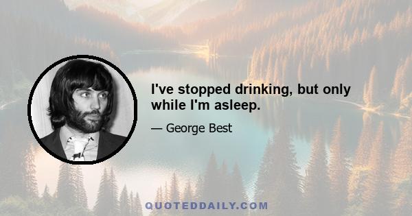 I've stopped drinking, but only while I'm asleep.