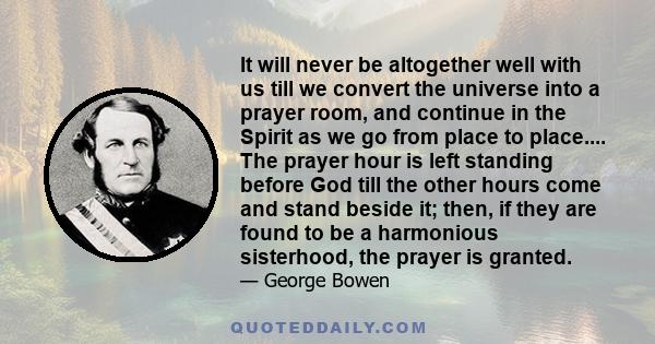 It will never be altogether well with us till we convert the universe into a prayer room, and continue in the Spirit as we go from place to place.... The prayer hour is left standing before God till the other hours come