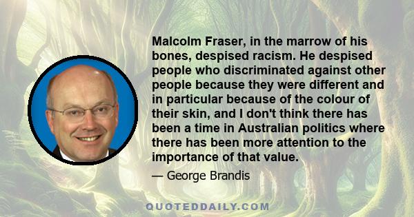 Malcolm Fraser, in the marrow of his bones, despised racism. He despised people who discriminated against other people because they were different and in particular because of the colour of their skin, and I don't think