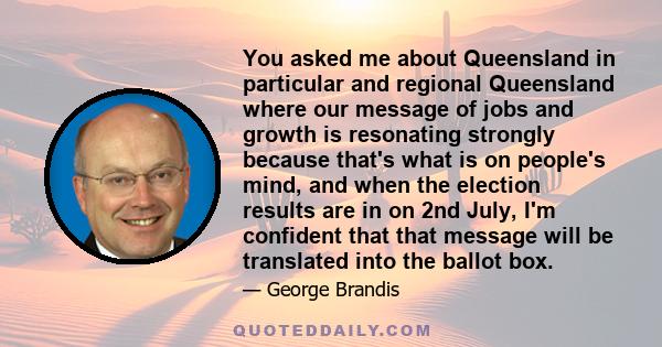 You asked me about Queensland in particular and regional Queensland where our message of jobs and growth is resonating strongly because that's what is on people's mind, and when the election results are in on 2nd July,