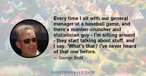 Every time I sit with our general manager at a baseball game, and there's number-cruncher and statistician guy - I'm sitting around - they start talking about stuff, and I say, 'What's that? I've never heard of that one