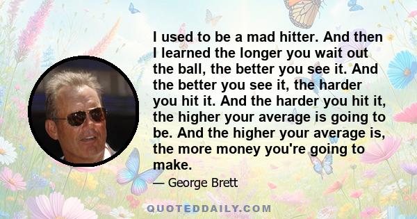 I used to be a mad hitter. And then I learned the longer you wait out the ball, the better you see it. And the better you see it, the harder you hit it. And the harder you hit it, the higher your average is going to be.