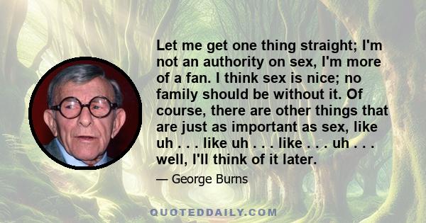 Let me get one thing straight; I'm not an authority on sex, I'm more of a fan. I think sex is nice; no family should be without it. Of course, there are other things that are just as important as sex, like uh . . . like