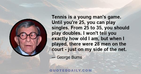 Tennis is a young man's game. Until you're 25, you can play singles. From 25 to 35, you should play doubles. I won't tell you exactly how old I am, but when I played, there were 28 men on the court - just on my side of