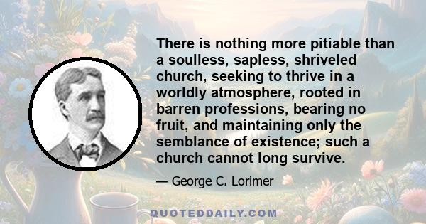 There is nothing more pitiable than a soulless, sapless, shriveled church, seeking to thrive in a worldly atmosphere, rooted in barren professions, bearing no fruit, and maintaining only the semblance of existence; such