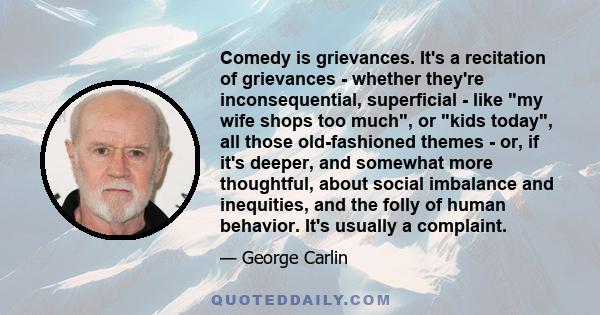 Comedy is grievances. It's a recitation of grievances - whether they're inconsequential, superficial - like my wife shops too much, or kids today, all those old-fashioned themes - or, if it's deeper, and somewhat more