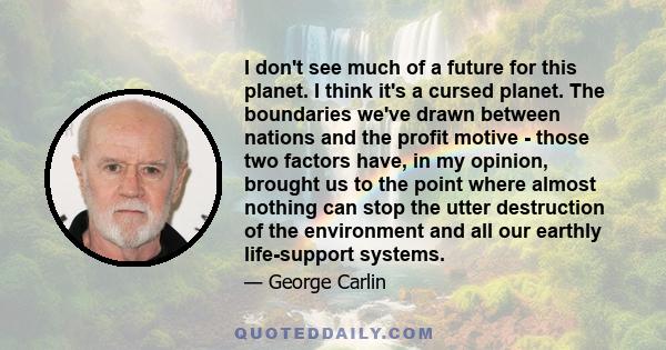 I don't see much of a future for this planet. I think it's a cursed planet. The boundaries we've drawn between nations and the profit motive - those two factors have, in my opinion, brought us to the point where almost