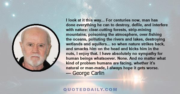 I look at it this way... For centuries now, man has done everything he can to destroy, defile, and interfere with nature: clear-cutting forests, strip-mining mountains, poisoning the atmosphere, over-fishing the oceans,