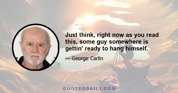 Just think, right now as you read this, some guy somewhere is gettin' ready to hang himself.