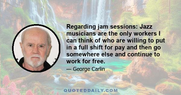 Regarding jam sessions: Jazz musicians are the only workers I can think of who are willing to put in a full shift for pay and then go somewhere else and continue to work for free.