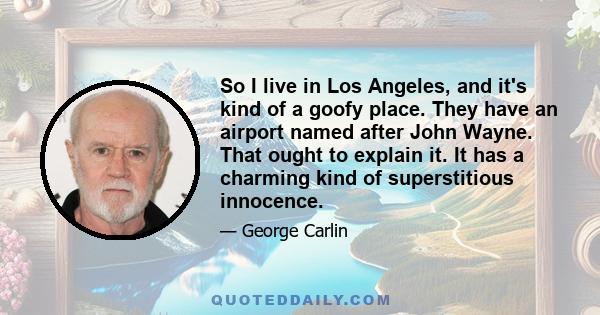 So I live in Los Angeles, and it's kind of a goofy place. They have an airport named after John Wayne. That ought to explain it. It has a charming kind of superstitious innocence.